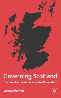 Governing Scotland: The Invention of Administrative Devolution - James Mitchell