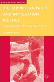 Republican Party and Immigration Politics: From Proposition 187 to George W. Bush - Andrew Wroe