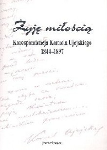 Żyję miłością Korespondecja Kornela Ujejskiego 1844 - 1897 - Kornel Ujejski