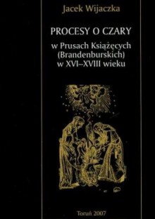 Procesy o czary w Prusach Książęcych (Brandenburskich) w XVI-XVIII wieku - Jacek Wijaczka