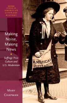 Making Noise, Making News: Suffrage Print Culture and U.S. Modernism - Mary Chapman