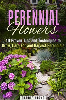 Perennial Flowers: 10 Proven Tips and Techniques to Grow, Care For and Harvest Perennials (Gardening and Landscaping) - Carrie Hicks