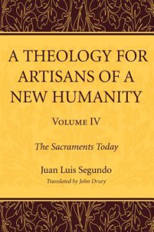 A Theology for Artisans of a New Humanity, Volume 4: The Sacraments Today - Juan Luis Segundo, John Drury