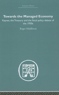 Towards the Managed Economy: Keynes, the Treasury and the Fiscal Policy Debate of the 1930s - Roger Middleton