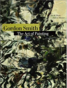 Gordon Smith: The Act of Painting - Ian M. Thom