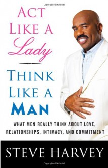 Act Like a Lady, Think Like a Man: What Men Really Think About Love, Relationships, Intimacy, and Commitment - Steve Harvey