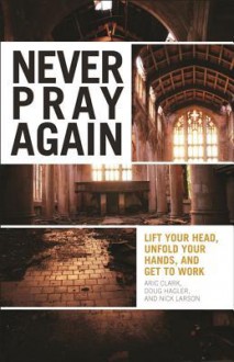 Never Pray Again: Lift Your Head, Unfold Your Hands, and Get to Work - Aric Clark, Doug Hagler, Nick Larson