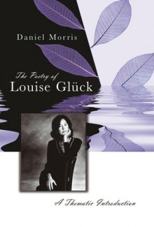 The Poetry of Louise Gluck: A Thematic Introduction - Daniel Morris