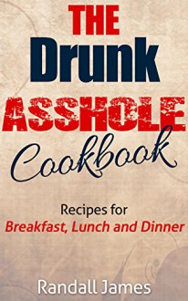 The Drunk Asshole Cookbook: Recipes for Breakfast, Lunch and Dinner (Drink Recipes, Drinking, Drinking and Tweeting, Beer Recipes, Beer Tasting, Beer Making, Party Planning, Cookbook for Parties) - Randall James