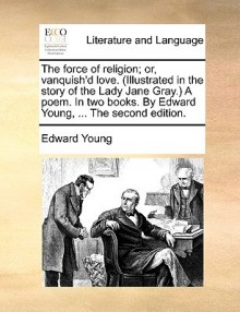 The Force of Religion; Or, Vanquish'd Love. (Illustrated in the Story of the Lady Jane Gray.) a Poem. in Two Books. by Edward Young, ... the Second Ed - Edward Young