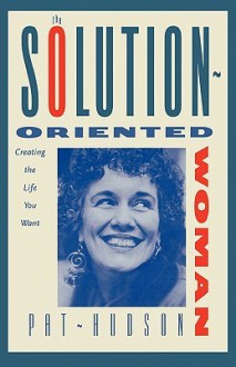 The Solution-Oriented Woman: Creating the Life You Want - Pat Hudson