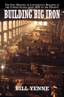 Building Big Iron: The Epic History of Locomotive Building in the United States from 1830 to the Present - Bill Yenne