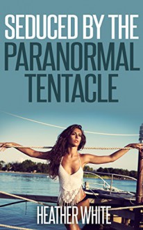 Seduced by the Paranormal Tentacle (Hentai Erotica) - Heather White