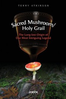 Sacred Mushroom/Holy Grail: The Long-Lost Origin of Our Most Intriguing Legend - Terry Atkinson