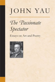 The Passionate Spectator: Essays on Art and Poetry - John Yau