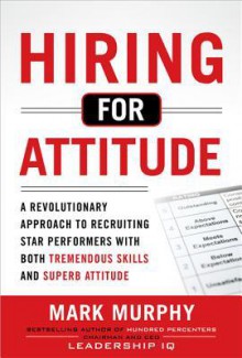 Hiring for Attitude: A Revolutionary Approach to Recruiting and Selecting People with Both Tremendous Skills and Superb Attitude - Mark Murphy