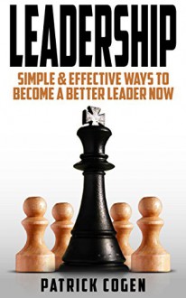 Leadership - Simple & Effective Ways To Become A Better Leader Now (Leadership, How To Lead, How To Lead People, Communication Skills) - Patrick Cogen, Leadership, How To Lead, Communication Skills, Self Discipline, Emotional Intelligence, Self Confidence