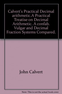 Calvert"s Practical Decimal arithmetic.A Practical Treatise on Decimal Arithmetic. "A confab". Vulgar and Decimal Fraction Systems Compared. - John Calvert