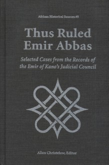 Thus Ruled Emir Abbas: Selected Casese from the Records of the Emir of Kano's Judicial Council - Allan Christelow, Abbas