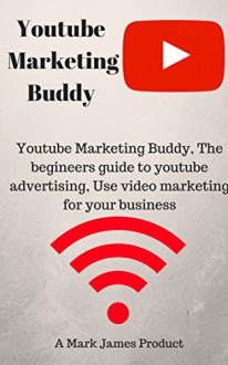 Youtube Marketing Buddy, The begineers guide to youtube advertising, Use video marketing for your business - Mark James