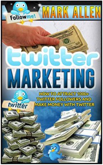 Twitter Marketing: How To Attract 1000+ Twitter Followers And Make Money With Twitter (Social Media Marketing, Twitter Marketing) - Mark Allen