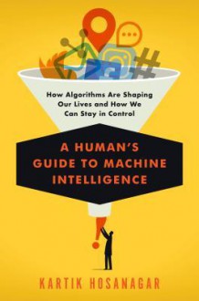 A Human's Guide to Machine Intelligence: How Algorithms Are Shaping Our Lives and How We Can Stay in Control - Kartik Hosanagar