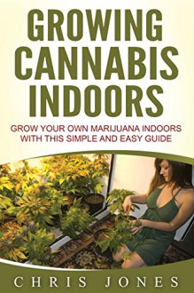 Growing Cannabis Indoors: Grow your Own Marijuana Indoors with this Simple and Easy Guide - Chris Jones