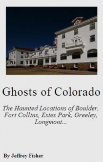 Ghosts of Colorado: The Haunted Locations of Boulder, Fort Collins, Estes Park, Greeley, Longmont and Loveland - Jeffrey Fisher