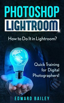 Photoshop: How to Do It in Lightroom?: Quick Training for Digital Photographers! (Graphic Design, Adobe Photoshop, Digital Photography, Creativity) - Edward Bailey