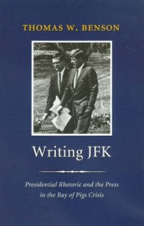 Writing JFK: Presidential Rhetoric and the Press in the Bay of Pigs Crisis - Thomas W. Benson