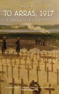 To Arras, 1917: A Volunteer's Odyssey - Walter Reid