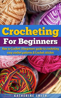 Crocheting for beginners: How to Crochet A Beginners guide to crocheting easy crochet patterns and crochet stitches - Katherine Smith