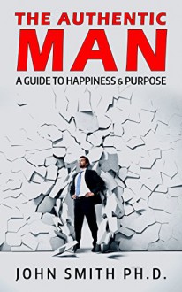 The Authentic Man: A Guide to Happiness and Purpose - John Smith