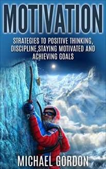 Motivation: Strategies to Positive Thinking, Discipline, Staying Motivated and Achieving Goals (Motivation,positive thinking,discipline,staying motivated,achieving ... goals,time management,procrastination,) - Michael Gordon