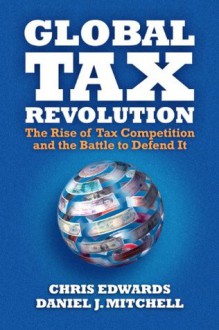 Global Tax Revolution: The Rise of Tax Competition and the Battle to Defend It - Daniel Mitchell, Chris Edwards