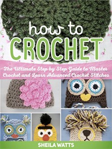 How To Crochet: The Ultimate Step by Step Guide to Master Crochet and Learn Advanced Crochet Stitches (How To Crochet, How To Crochet fo beginners, How To Crochet books) - Sheila Watts