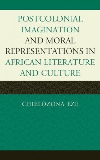 Postcolonial Imaginations and Moral Representations in African Literature and Culture - Chielozona Eze