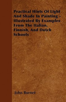 Practical Hints of Light and Shade in Painting - Illustrated by Examples from the Italian, Finnish, and Dutch Schools - John Burnet