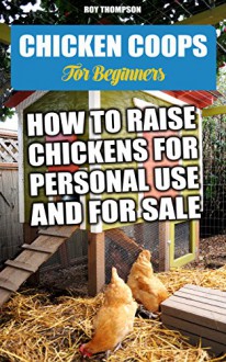 Chicken Coops For Beginners: How To Raise Chickens For Personal Use And For Sale.: (Breeds Guide, Chicken Tractors & Coops, Hatching & Raising Chicks, ... how to become absolutely self-sufficient) - Roy Thompson