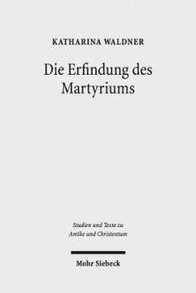 Die Erfindung Des Martyriums: Wahrheit, Recht Und Religiose Identitat in Hellenismus Und Kaiserzeit - Katharina Waldner