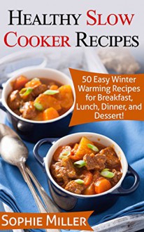 Healthy Slow Cooker Recipes: 50 Easy Winter Warming Recipes for Breakfast, Lunch, Dinner, and Dessert! - Sophie Miller