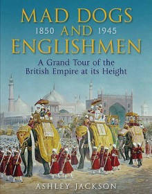 Mad Dogs And Englishmen: The High Noon Of The British Empire 1850 1945 - Ashley Jackson