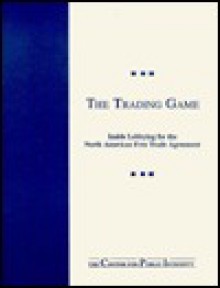 The Trading Game: Inside Lobbying for the North American Free Trade - Center for Public Integrity, Bill Hogan, Charles Lewis, Cindy Collins, Diane Renzulli, Dain DeMarco, Margaret Ebrahim