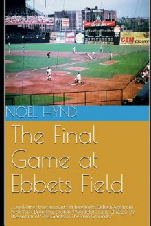 The Final Game at Ebbets Field: .... and other true accounts of baseball's Golden Age from New York, Brooklyn, Boston, Chicago and Philadelphia. By the author of 'The Giants of The Polo Grounds.' - Noel Hynd