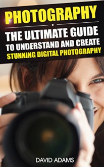 Photography: The Ultimate Guide To Understand And Create Stunning Digital Photography (Photography For Beginners, DSLR, Photography Business, Photography ... Photography Lighting, Photography Books,) - David Adams