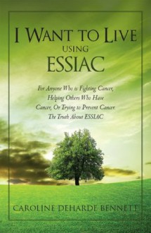 I Want to Live Using ESSIAC: For Anyone Who is Fighting Cancer, Helping Others Who Have Cancer, Or Trying to Prevent Cancer. The Truth About ESSIAC - Caroline Bennett