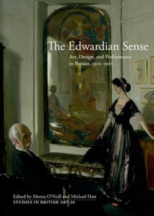 The Edwardian Sense: Art, Design, and Performance in Britain, 1901-1910 - Morna O'Neill, Michael Hatt