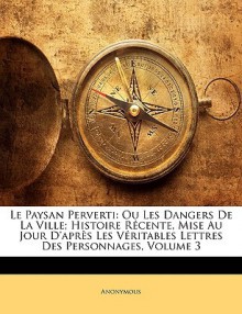 Le Paysan Perverti: Ou Les Dangers de La Ville; Histoire Rcente, Mise Au Jour D'Aprs Les Vritables Lettres Des Personnages, Volume 3 - Anonymous