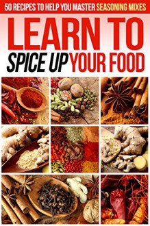 Learn to Spice up Your Food: 50 Recipes to help you Master Seasoning Mixes - Gordon Rock