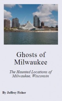 Ghosts of Milwaukee: The Haunted Locations of Milwaukee, Wisconsin - Jeffrey Fisher